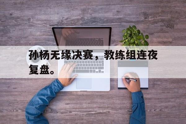 金年会下载网站-孙杨无缘决赛，教练组连夜复盘。
