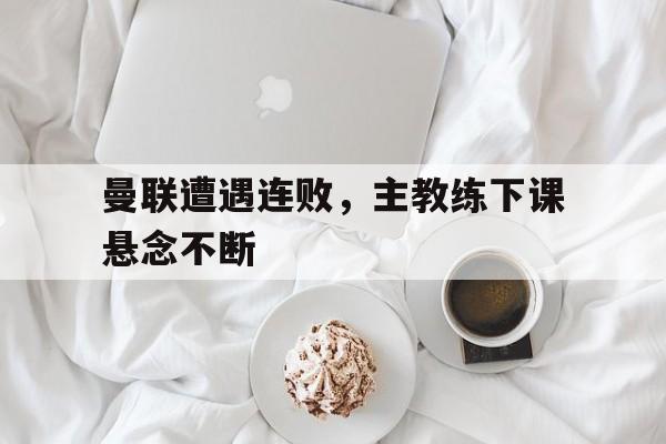 金年会下载网站-曼联遭遇连败，主教练下课悬念不断